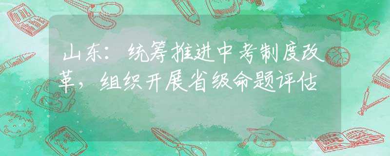 山东：统筹推进中考制度改革，组织开展省级命题评估