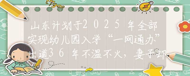 山东计划于2025年全部实现幼儿园入学“一网通办”出道36年不温不火，妻子却靠一首歌吃了35年，现在成春晚常客
