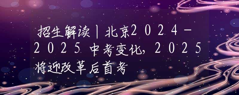 招生解读丨北京2024-2025中考变化，2025将迎改革后首考