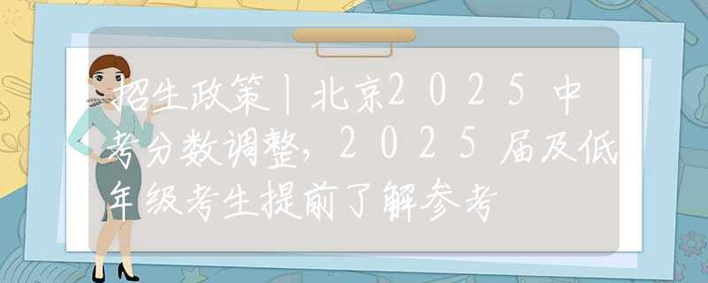 招生政策丨北京2025中考分数调整，2025届及低年级考生提前了解参考