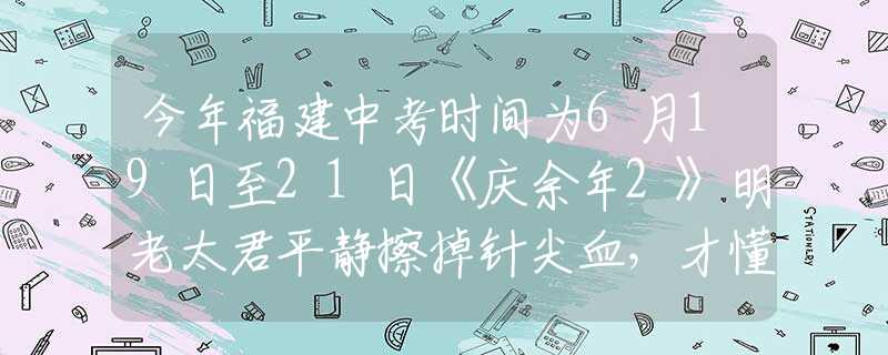 今年福建中考时间为6月19日至21日《庆余年2》明老太君平静擦掉针尖血，才懂她会落得个被亲儿子背叛的下场