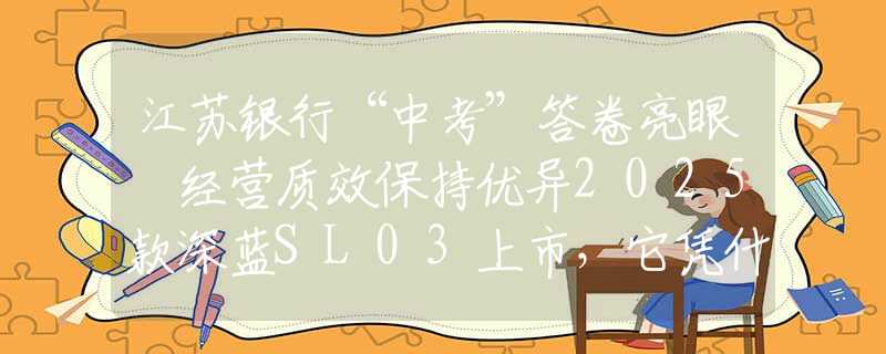 江苏银行“中考”答卷亮眼 经营质效保持优异2025款深蓝SL03上市，它凭什么是年轻人的第一台运动轿跑？