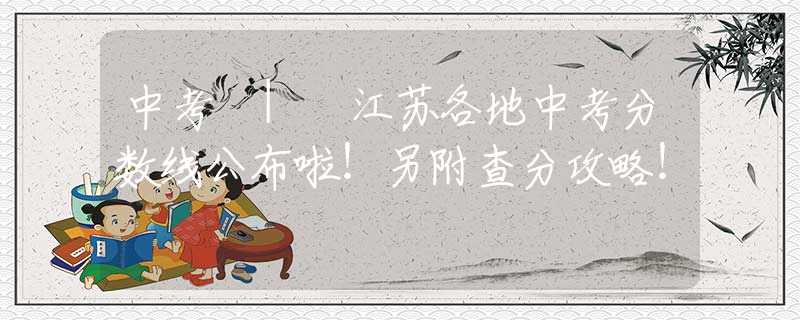 中考 | 江苏各地中考分数线公布啦！另附查分攻略！