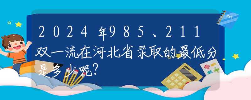 2024年985、211双一流在河北省录取的最低分是多少呢？