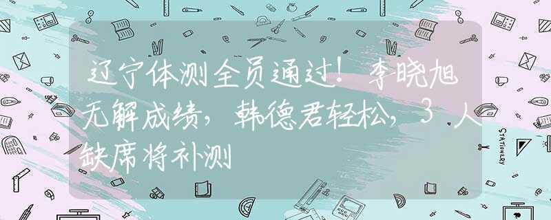 辽宁体测全员通过！李晓旭无解成绩，韩德君轻松，3人缺席将补测