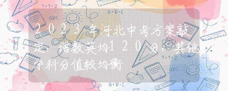 2023年河北中考方案敲定，语数英均120分，其他学科分值较均衡