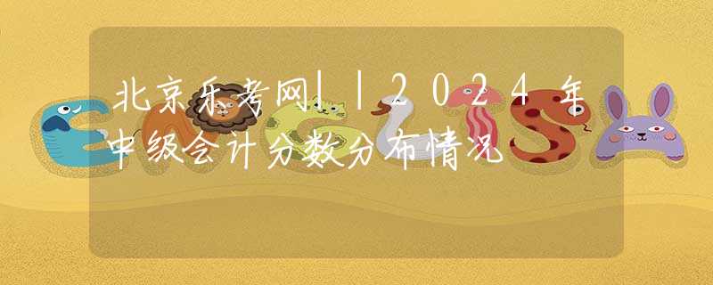北京乐考网||2024年中级会计分数分布情况