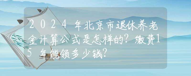 2024年北京市退休养老金计算公式是怎样的？缴费15年能领多少钱？
