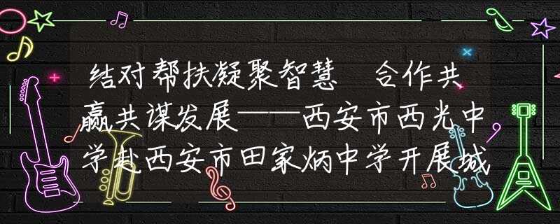 结对帮扶凝聚智慧 合作共赢共谋发展——西安市西光中学赴西安市田家炳中学开展城乡学校共同体建设教育教学展示交流活动