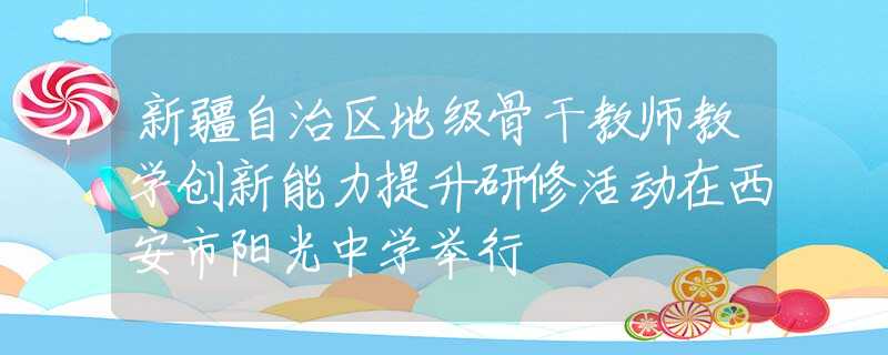 新疆自治区地级骨干教师教学创新能力提升研修活动在西安市阳光中学举行