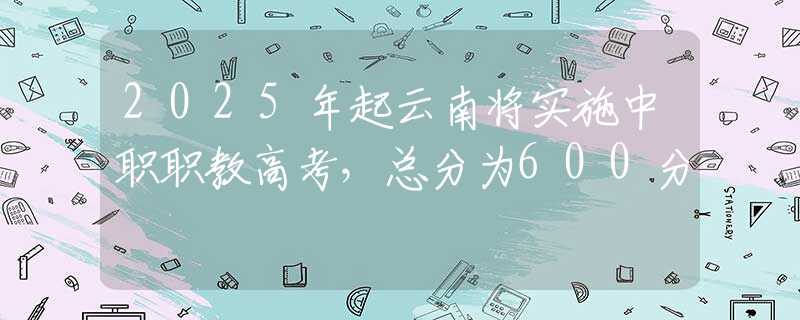 2025年起云南将实施中职职教高考，总分为600分
