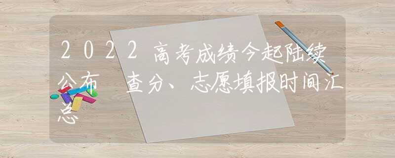 2022高考成绩今起陆续公布 查分、志愿填报时间汇总