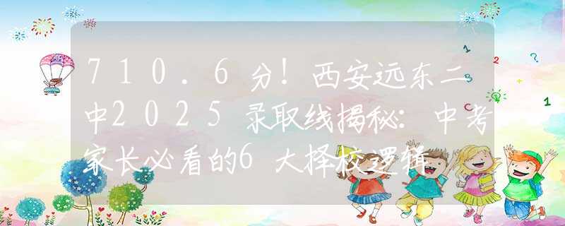 710.6分！西安远东二中2025录取线揭秘：中考家长必看的6大择校逻辑