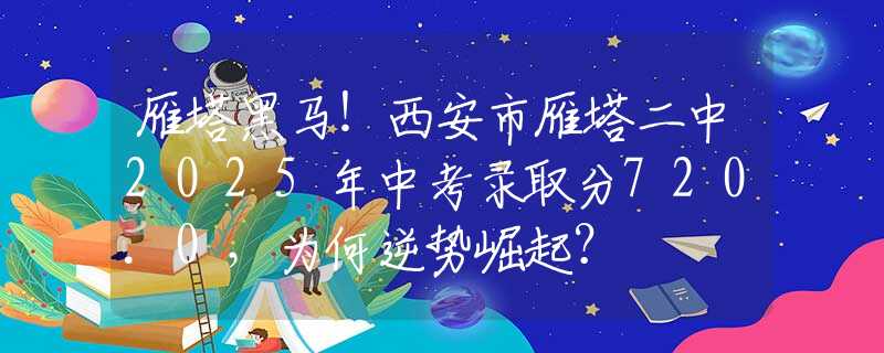 雁塔黑马！西安市雁塔二中2025年中考录取分720.0，为何逆势崛起？