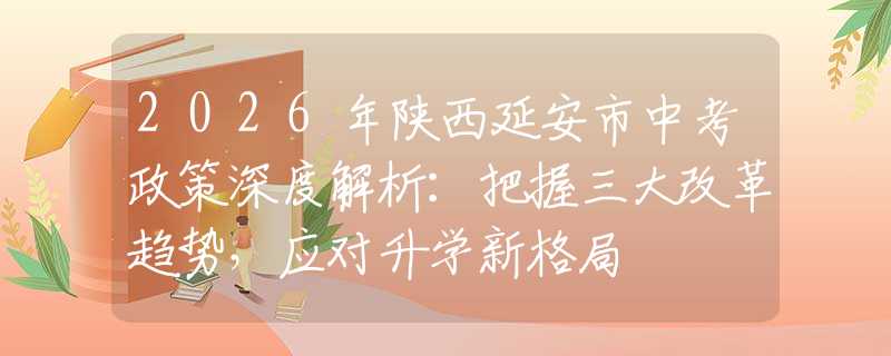 2026年陕西延安市中考政策深度解析：把握三大改革趋势，应对升学新格局