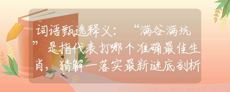 词语甄选释义：“满谷满坑”是指代表打哪个准确最佳生肖,猜解一落实最新谜底剖析
