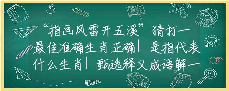“指画风雷开五溪”猜打一最佳准确生肖正确|是指代表什么生肖|甄选释义成语解一生肖谜底分析解释