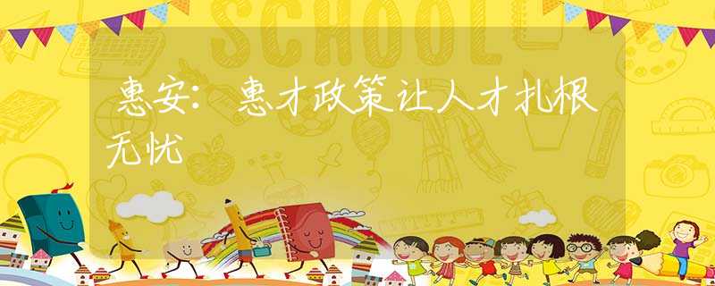 惠安：惠才政策让人才扎根无忧